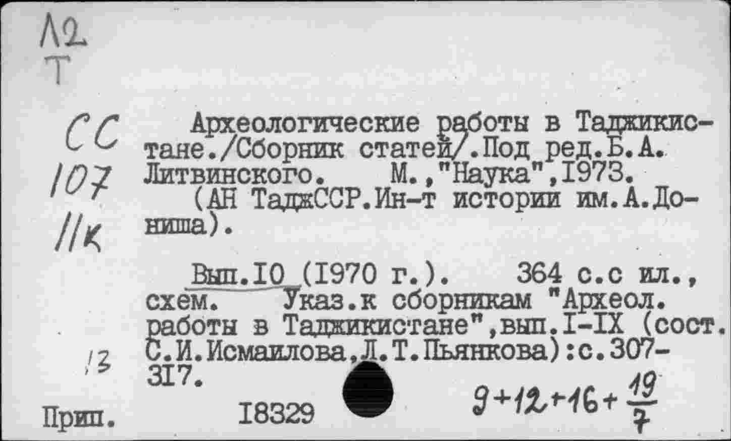 ﻿T
cc
Ю?
Археологические работы в Таджикистане. /Сборник статей/.Под ред.Б.А. Литвинского. М.,"Наука",1973.
(АН ТаджССР.Ин-т истории им.А.До-ниша).
Прип.
Выл.10 (1970 г.).	364 с.с ил.,
схем. Указ.к сборникам "Археол. работы в Таджикистане",выл.I-IX (сост. С.И.Исмаилова jL Т.Пьянкова):с.307-
18329 ®